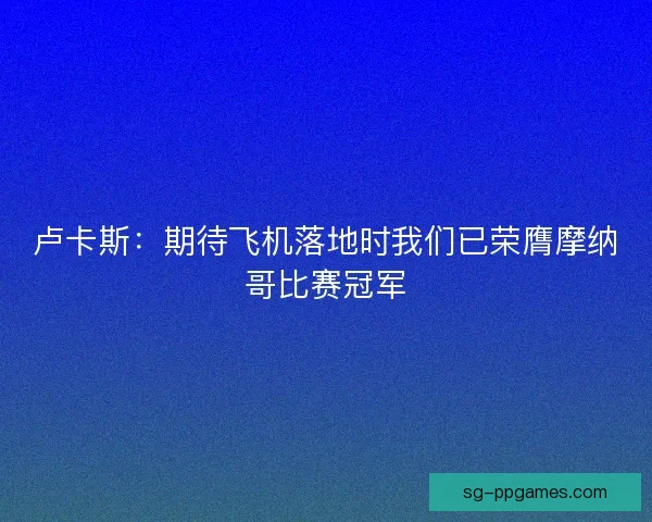 卢卡斯：期待飞机落地时我们已荣膺摩纳哥比赛冠军